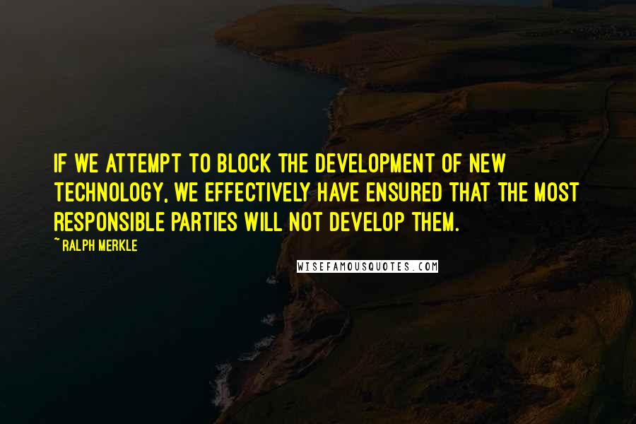 Ralph Merkle Quotes: If we attempt to block the development of new technology, we effectively have ensured that the most responsible parties will not develop them.