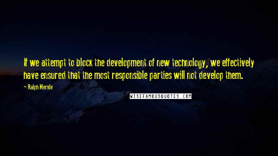 Ralph Merkle Quotes: If we attempt to block the development of new technology, we effectively have ensured that the most responsible parties will not develop them.