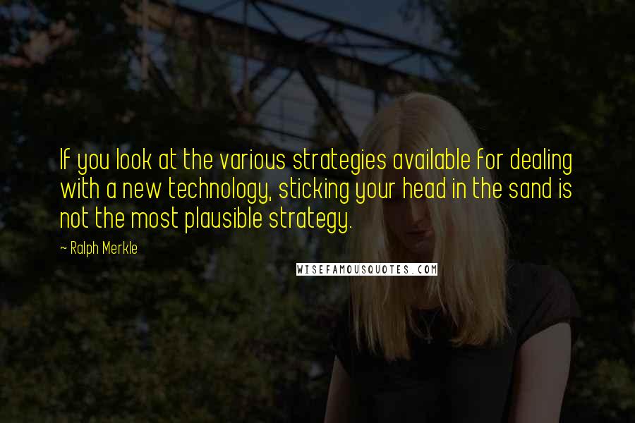 Ralph Merkle Quotes: If you look at the various strategies available for dealing with a new technology, sticking your head in the sand is not the most plausible strategy.