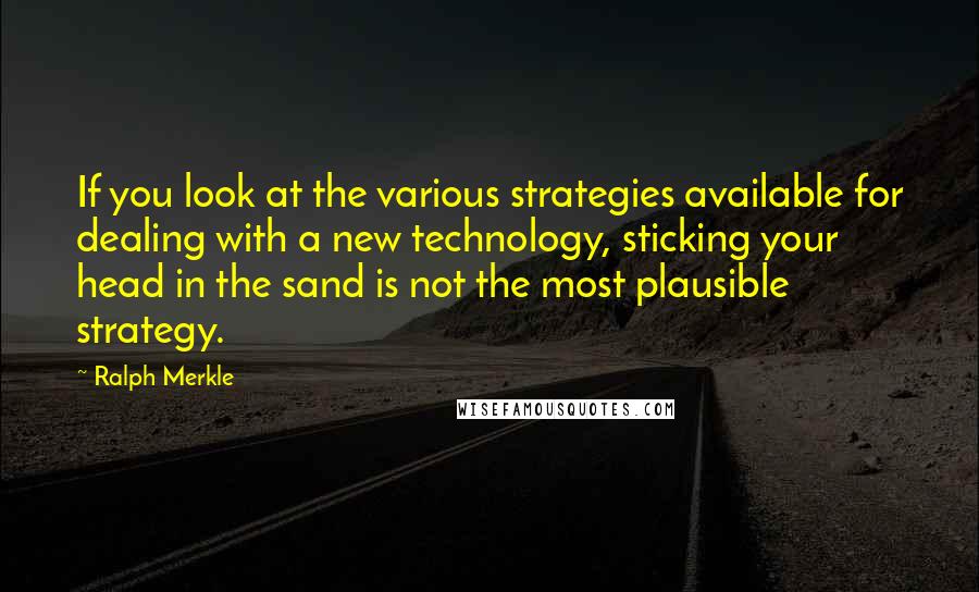Ralph Merkle Quotes: If you look at the various strategies available for dealing with a new technology, sticking your head in the sand is not the most plausible strategy.