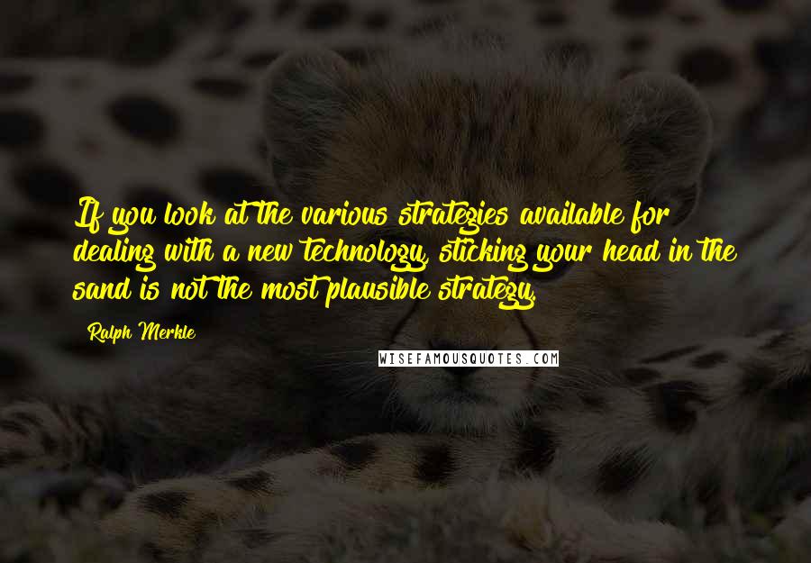 Ralph Merkle Quotes: If you look at the various strategies available for dealing with a new technology, sticking your head in the sand is not the most plausible strategy.