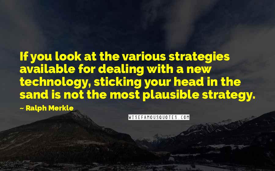 Ralph Merkle Quotes: If you look at the various strategies available for dealing with a new technology, sticking your head in the sand is not the most plausible strategy.
