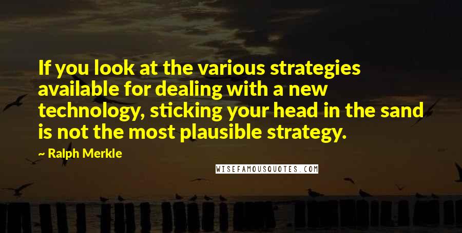 Ralph Merkle Quotes: If you look at the various strategies available for dealing with a new technology, sticking your head in the sand is not the most plausible strategy.