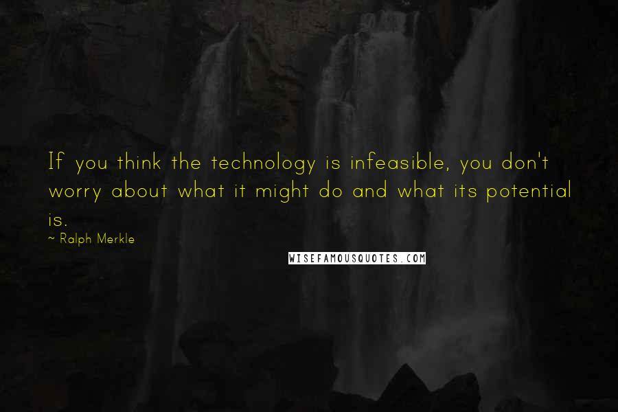 Ralph Merkle Quotes: If you think the technology is infeasible, you don't worry about what it might do and what its potential is.