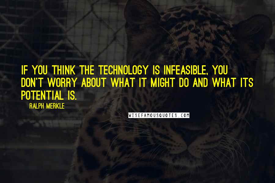 Ralph Merkle Quotes: If you think the technology is infeasible, you don't worry about what it might do and what its potential is.