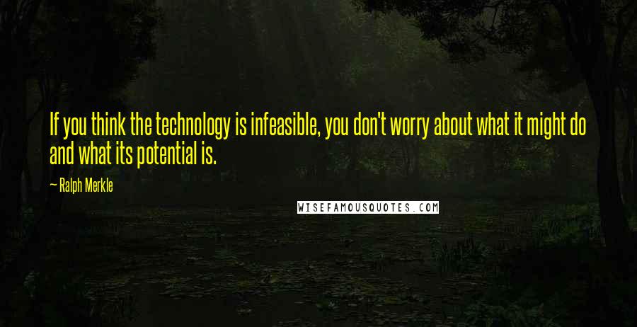 Ralph Merkle Quotes: If you think the technology is infeasible, you don't worry about what it might do and what its potential is.