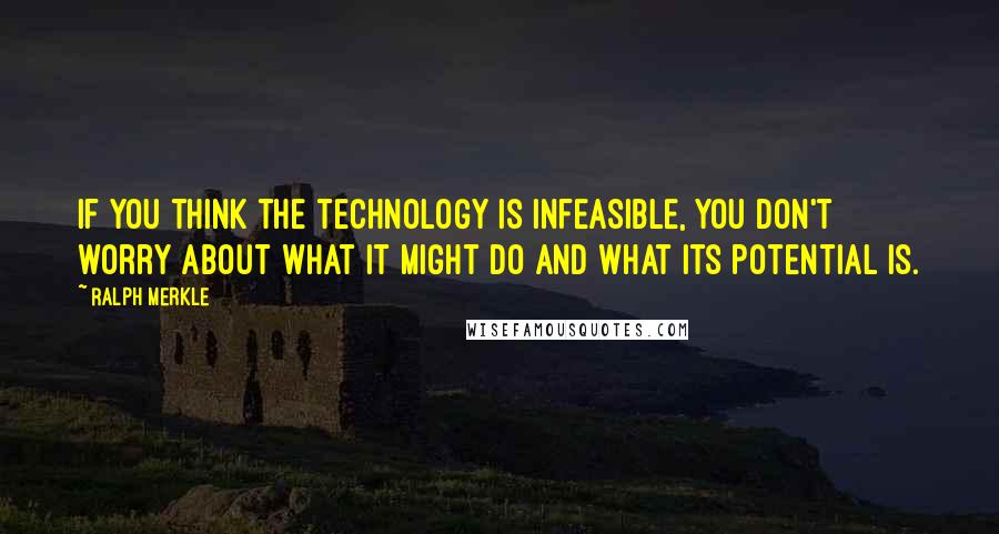 Ralph Merkle Quotes: If you think the technology is infeasible, you don't worry about what it might do and what its potential is.