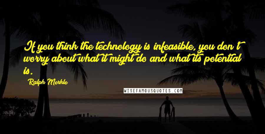 Ralph Merkle Quotes: If you think the technology is infeasible, you don't worry about what it might do and what its potential is.