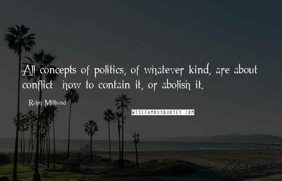 Ralph Miliband Quotes: All concepts of politics, of whatever kind, are about conflict--how to contain it, or abolish it.