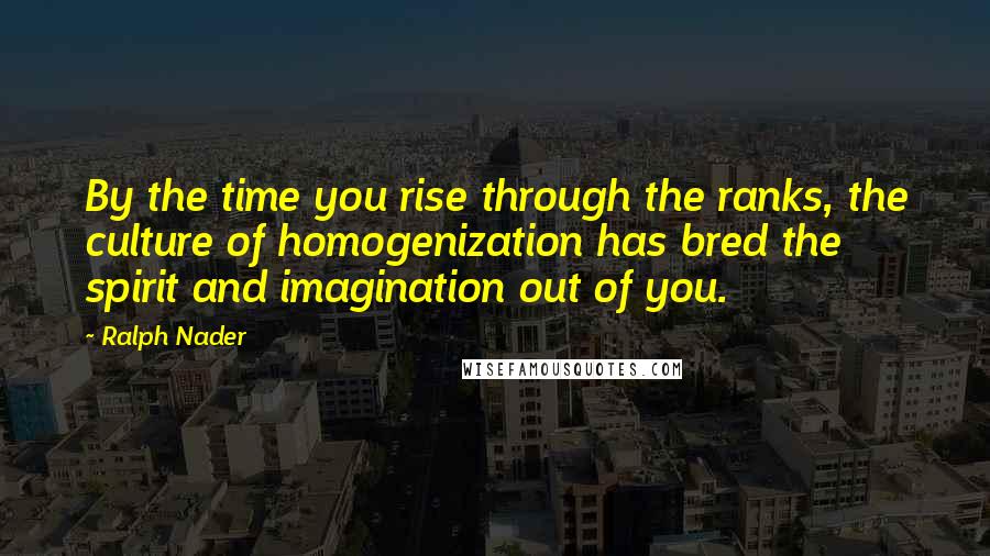 Ralph Nader Quotes: By the time you rise through the ranks, the culture of homogenization has bred the spirit and imagination out of you.