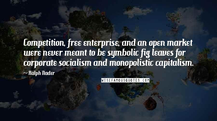 Ralph Nader Quotes: Competition, free enterprise, and an open market were never meant to be symbolic fig leaves for corporate socialism and monopolistic capitalism.