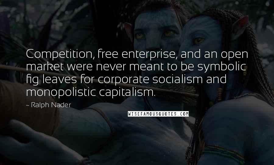 Ralph Nader Quotes: Competition, free enterprise, and an open market were never meant to be symbolic fig leaves for corporate socialism and monopolistic capitalism.