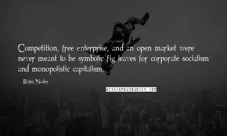 Ralph Nader Quotes: Competition, free enterprise, and an open market were never meant to be symbolic fig leaves for corporate socialism and monopolistic capitalism.