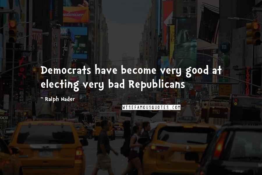 Ralph Nader Quotes: Democrats have become very good at electing very bad Republicans