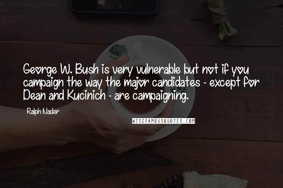 Ralph Nader Quotes: George W. Bush is very vulnerable but not if you campaign the way the major candidates - except for Dean and Kucinich - are campaigning.
