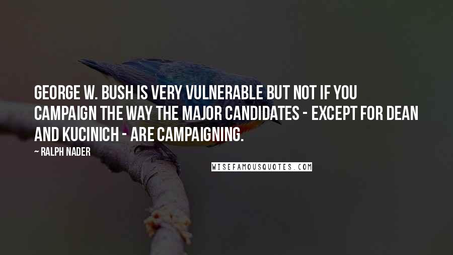 Ralph Nader Quotes: George W. Bush is very vulnerable but not if you campaign the way the major candidates - except for Dean and Kucinich - are campaigning.