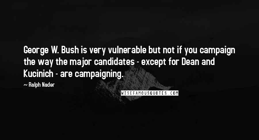 Ralph Nader Quotes: George W. Bush is very vulnerable but not if you campaign the way the major candidates - except for Dean and Kucinich - are campaigning.