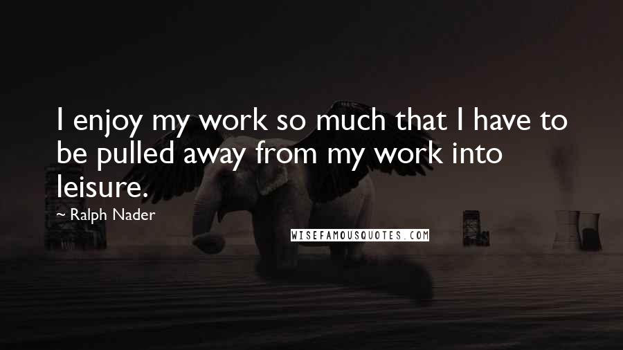 Ralph Nader Quotes: I enjoy my work so much that I have to be pulled away from my work into leisure.