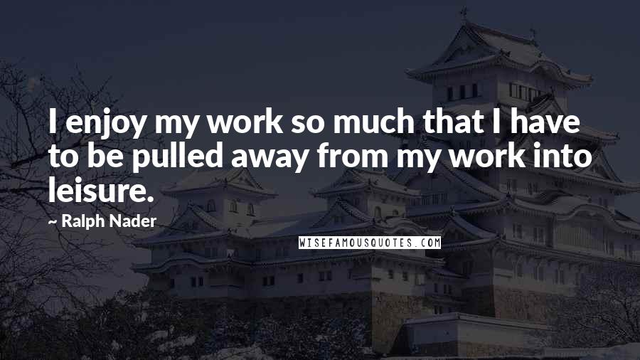 Ralph Nader Quotes: I enjoy my work so much that I have to be pulled away from my work into leisure.