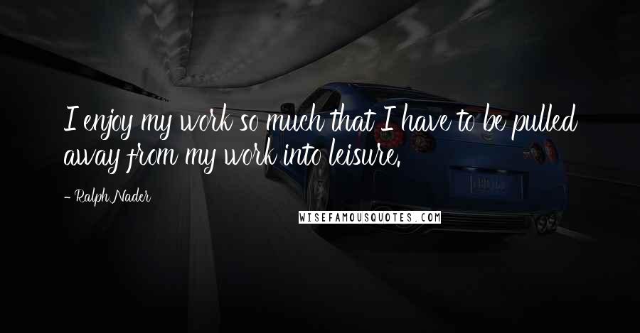 Ralph Nader Quotes: I enjoy my work so much that I have to be pulled away from my work into leisure.