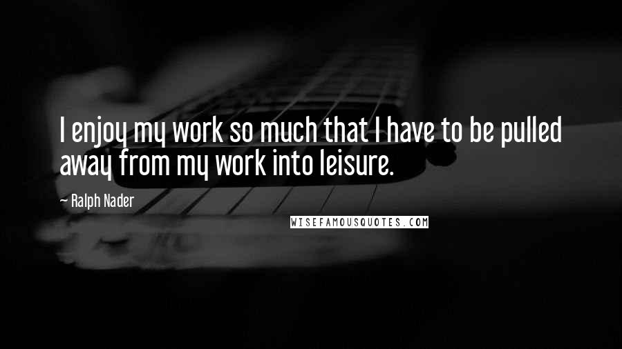 Ralph Nader Quotes: I enjoy my work so much that I have to be pulled away from my work into leisure.