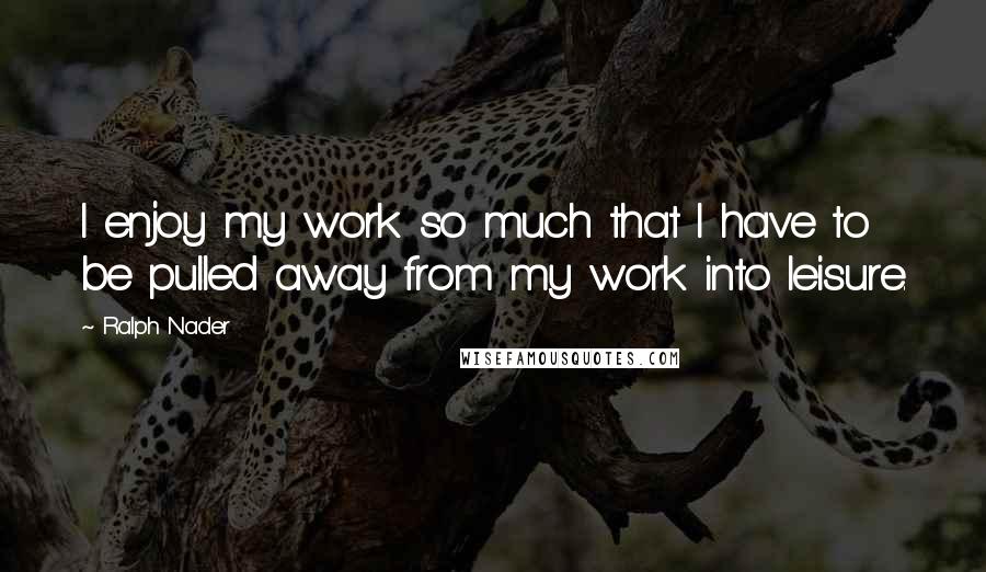 Ralph Nader Quotes: I enjoy my work so much that I have to be pulled away from my work into leisure.