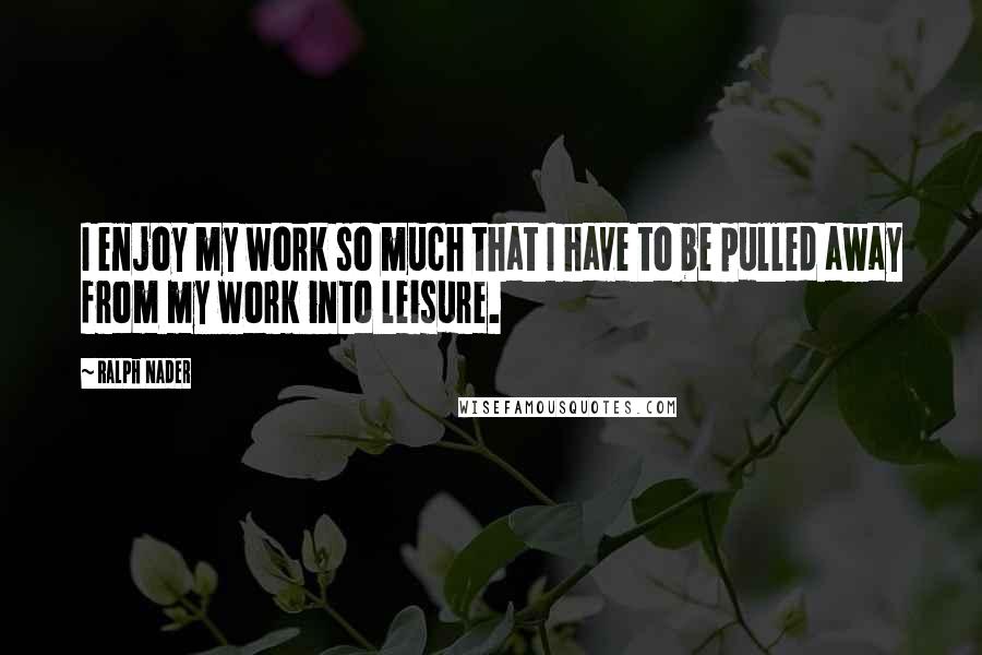 Ralph Nader Quotes: I enjoy my work so much that I have to be pulled away from my work into leisure.