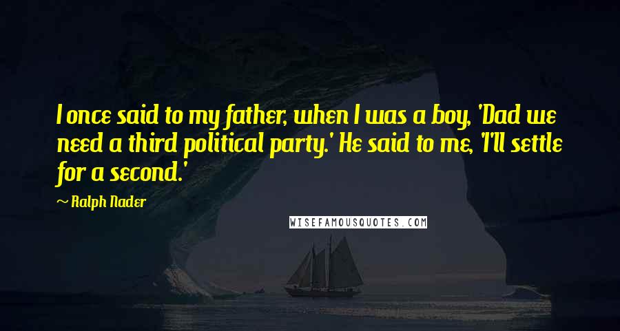 Ralph Nader Quotes: I once said to my father, when I was a boy, 'Dad we need a third political party.' He said to me, 'I'll settle for a second.'