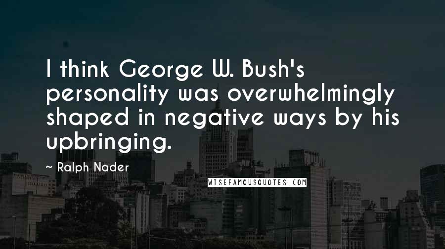 Ralph Nader Quotes: I think George W. Bush's personality was overwhelmingly shaped in negative ways by his upbringing.