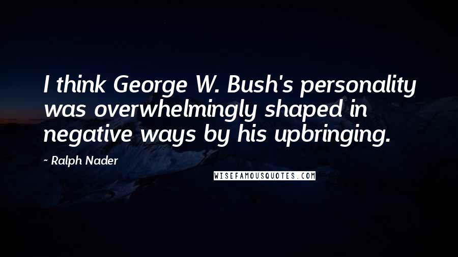 Ralph Nader Quotes: I think George W. Bush's personality was overwhelmingly shaped in negative ways by his upbringing.