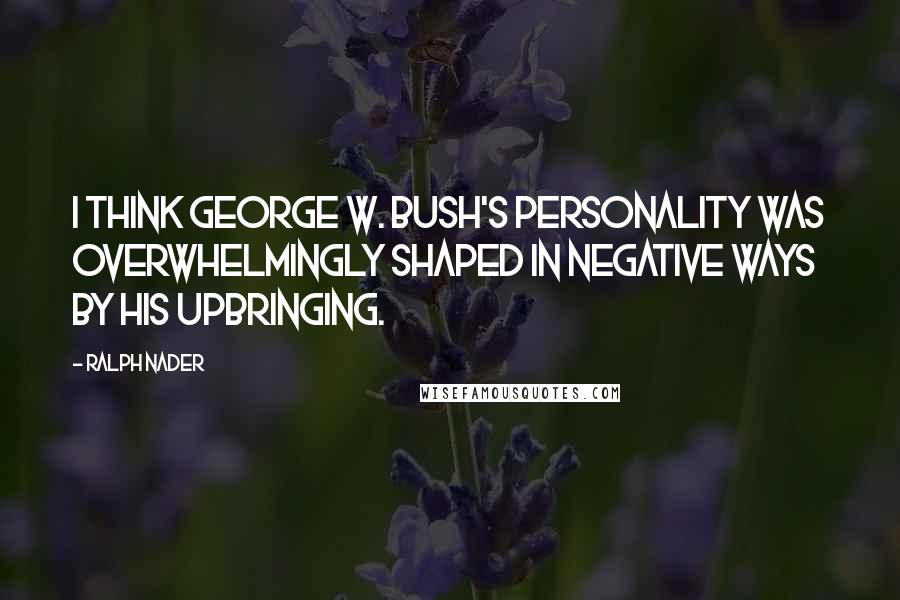 Ralph Nader Quotes: I think George W. Bush's personality was overwhelmingly shaped in negative ways by his upbringing.