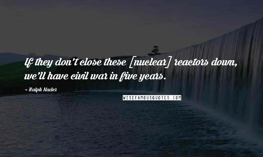 Ralph Nader Quotes: If they don't close these [nuclear] reactors down, we'll have civil war in five years.