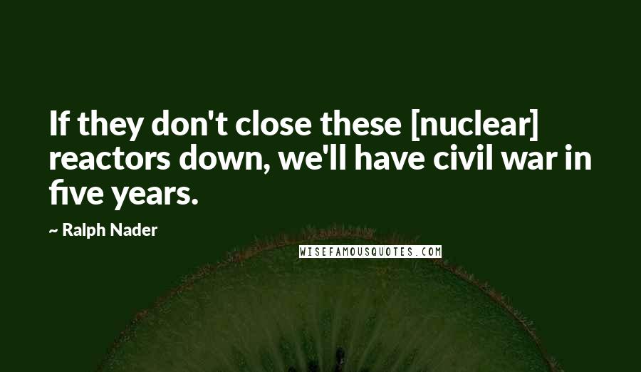 Ralph Nader Quotes: If they don't close these [nuclear] reactors down, we'll have civil war in five years.
