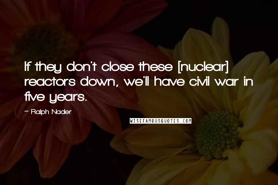Ralph Nader Quotes: If they don't close these [nuclear] reactors down, we'll have civil war in five years.