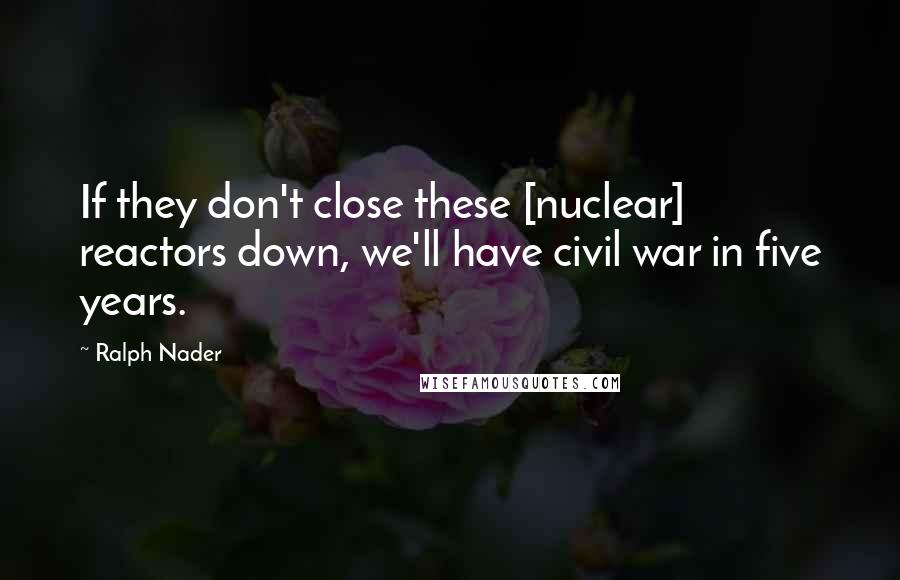 Ralph Nader Quotes: If they don't close these [nuclear] reactors down, we'll have civil war in five years.