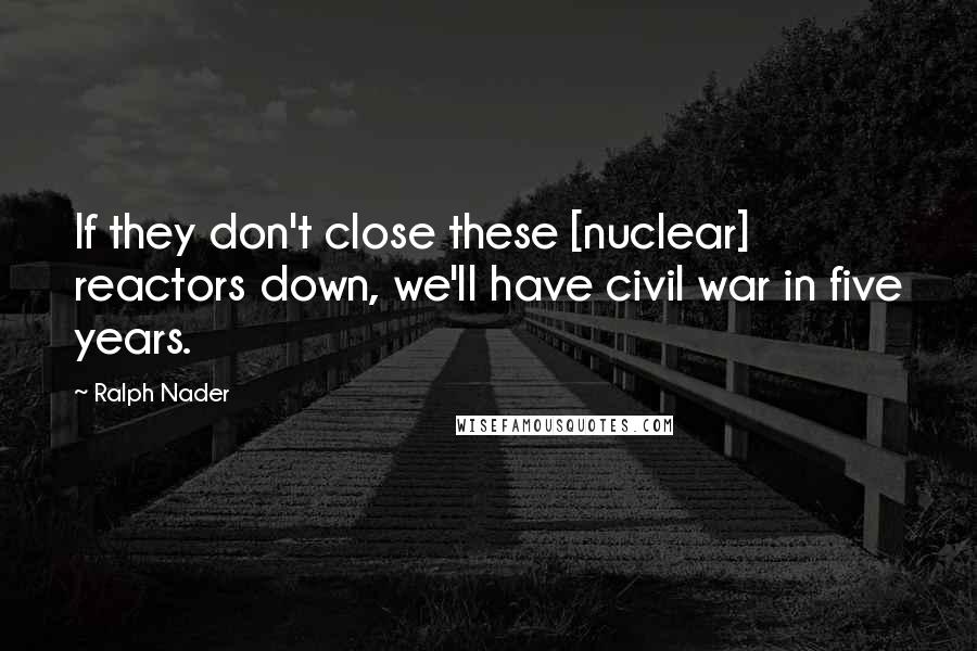 Ralph Nader Quotes: If they don't close these [nuclear] reactors down, we'll have civil war in five years.