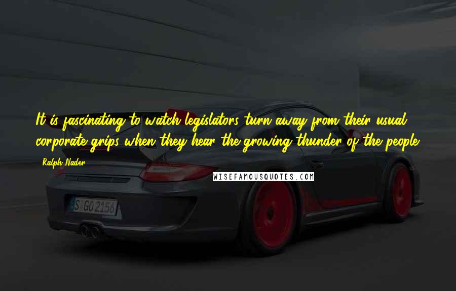Ralph Nader Quotes: It is fascinating to watch legislators turn away from their usual corporate grips when they hear the growing thunder of the people.
