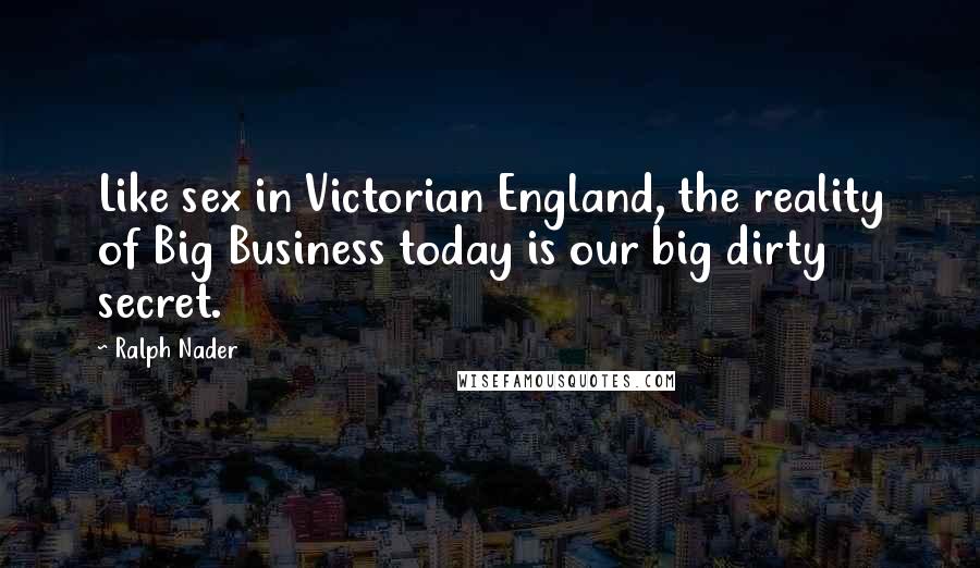 Ralph Nader Quotes: Like sex in Victorian England, the reality of Big Business today is our big dirty secret.