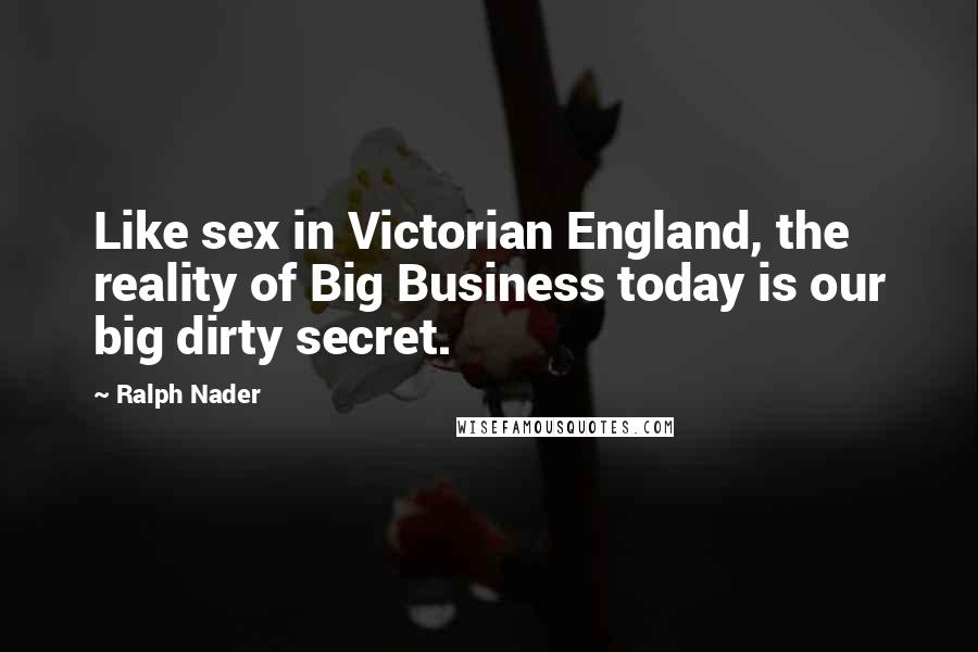 Ralph Nader Quotes: Like sex in Victorian England, the reality of Big Business today is our big dirty secret.