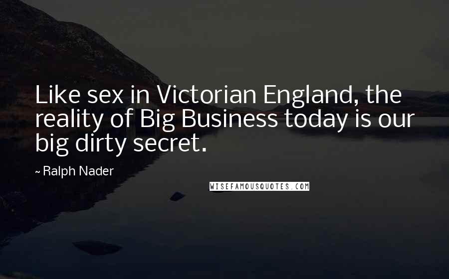 Ralph Nader Quotes: Like sex in Victorian England, the reality of Big Business today is our big dirty secret.