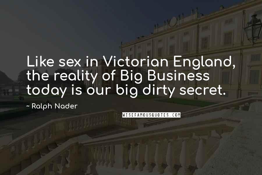 Ralph Nader Quotes: Like sex in Victorian England, the reality of Big Business today is our big dirty secret.