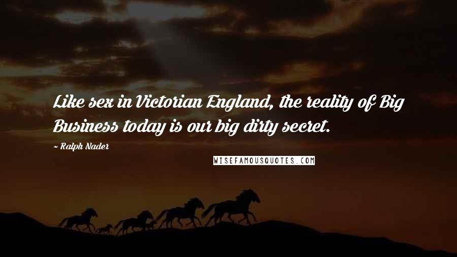Ralph Nader Quotes: Like sex in Victorian England, the reality of Big Business today is our big dirty secret.