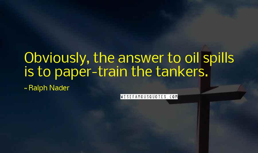 Ralph Nader Quotes: Obviously, the answer to oil spills is to paper-train the tankers.