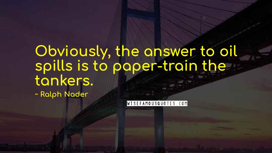 Ralph Nader Quotes: Obviously, the answer to oil spills is to paper-train the tankers.