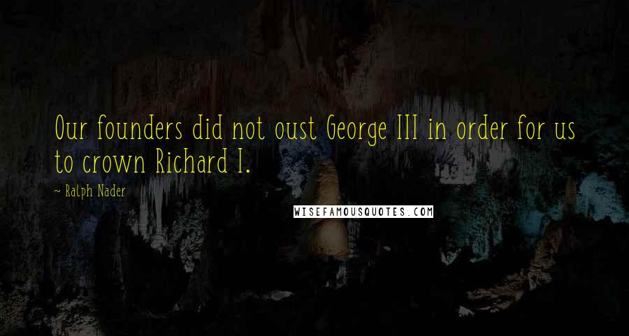 Ralph Nader Quotes: Our founders did not oust George III in order for us to crown Richard I.