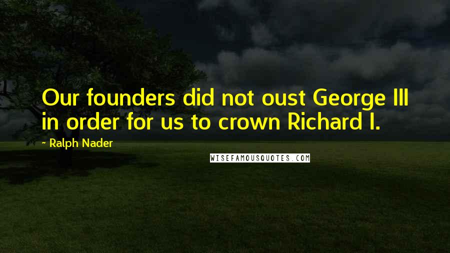Ralph Nader Quotes: Our founders did not oust George III in order for us to crown Richard I.