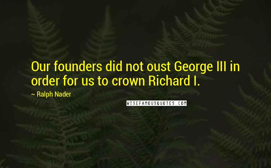 Ralph Nader Quotes: Our founders did not oust George III in order for us to crown Richard I.