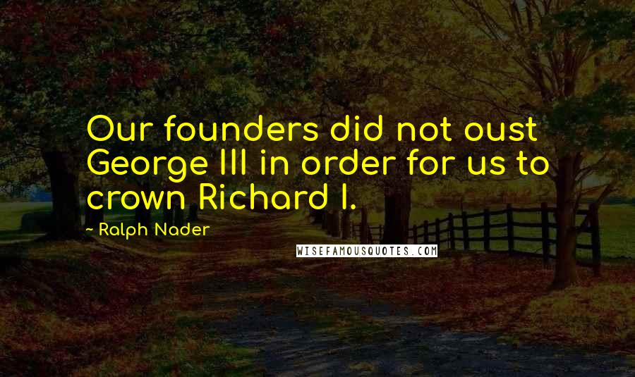 Ralph Nader Quotes: Our founders did not oust George III in order for us to crown Richard I.