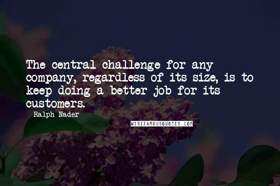 Ralph Nader Quotes: The central challenge for any company, regardless of its size, is to keep doing a better job for its customers.