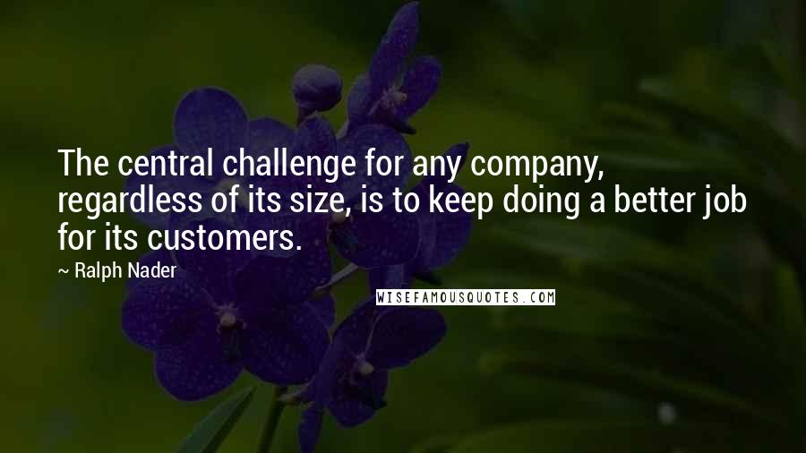 Ralph Nader Quotes: The central challenge for any company, regardless of its size, is to keep doing a better job for its customers.